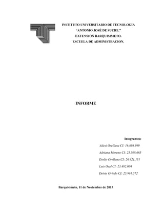 INSTITUTO UNIVERSITARIO DE TECNOLOGÍA
“ANTONIO JOSÉ DE SUCRE.”
EXTENSION BARQUISIMETO.
ESCUELA DE ADMINISTRACION.
INFORME
Integrantes:
Adexi Orellana CI: 16.898.999
Adriana Moreno CI: 25.508.665
Evelio Orellana CI: 20.921.151
Luis Osal CI: 23.492.004
Deivis Oviedo CI: 25.961.572
Barquisimeto, 11 de Noviembre de 2015
 