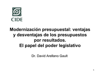 1
Modernización presupuestal: ventajas
y desventajas de los presupuestos
por resultados.
El papel del poder legislativo
Dr. David Arellano Gault
 