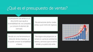 ¿Qué es el presupuesto de ventas?
El presupuesto de ventas es un
documento que ayuda a
la rentabilidad de una compañía
y a conocer el volumen de
estimado.
Da estimaciones de los niveles
ventas, (y por tanto de ingresos).
Resulta ser una herramienta en
dirección de las empresas, ya
se puede conocer la rentabilidad
a futuro.
Para lograr esta proyección se
toman en cuenta la cantidad de
bienes y servicios que se estima
vender y su precio de venta.
 