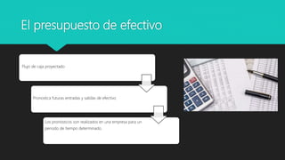 El presupuesto de efectivo
Flujo de caja proyectado
Pronostica futuras entradas y salidas de efectivo
Los pronósticos son realizados en una empresa para un
periodo de tiempo determinado.
 