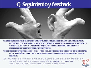 C) Seguimiento y feedback Se dará seguimiento a las demandas realizadas por los clientes de nuestros clientes dentro del entorno virtual y se informará sobre el mismo. También se tendrá un  contacto directo , en tiempo real, con aquellos usuarios que busquen información sobre los productos ofrecidos. Se confeccionarán  encuestas electrónicas , de acuerdo a la urgencia de la empresa, que otorgarán conocimiento de las necesidades más relevantes para nuestros clientes. El mundo se vinculará a sus productos por medio de profesionales capaces de  escuchar y resolver  distintas situaciones problemáticas.   