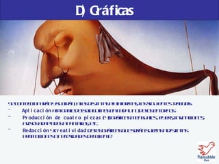 D) Gráficas Se confeccionarán y subirán, a las distintas plataformas, los siguientes trabajos: -  Aplicación  amigable de isologotipos en cada uno de los entornos. Producción de cuatro piezas  (4) gráficas mensuales , flyers, invitaciones, avisos adaptados a pantallas, etc. Redacción  y  creatividad  de las gráficas que serán sujetas a distintas  promociones o necesidades del cliente. 