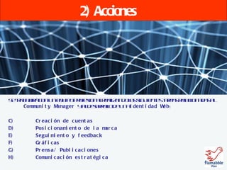 2) Acciones Se trabajará con un equipo profesional realizando las siguientes tareas relacionadas al  Community Manager   y al desarrollo de una  Identidad Web : Creación de cuentas Posicionamiento de la marca Seguimiento y feedback Gráficas Prensa/ Publicaciones Comunicación estratégica 