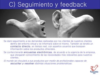 C) Seguimiento y feedback Se dará seguimiento a las demandas realizadas por los clientes de nuestros clientes dentro del entorno virtual y se informará sobre el mismo. También se tendrá un  contacto directo , en tiempo real, con aquellos usuarios que busquen información sobre los productos ofrecidos. Se confeccionarán  encuestas electrónicas , de acuerdo a la urgencia de la empresa, que otorgarán conocimiento de las necesidades más relevantes para nuestros clientes. El mundo se vinculará a sus productos por medio de profesionales capaces de  escuchar y resolver  distintas situaciones problemáticas.   