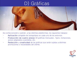D) Gráficas Se confeccionarán y subirán, a las distintas plataformas, los siguientes trabajos: -  Aplicación  amigable de isologotipos en cada uno de los entornos. Producción de cuatro piezas  (4) gráficas mensuales , flyers, invitaciones, avisos adaptados a pantallas, etc. Redacción  y  creatividad  de las gráficas que serán sujetas a distintas  promociones o necesidades del cliente. 