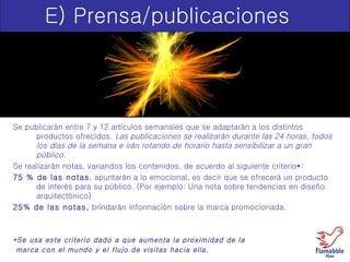 E) Prensa/publicaciones Se publicarán entre 7 y 12 artículos semanales que se adaptarán a los distintos productos ofrecidos.  Las publicaciones se realizarán durante las 24 horas, todos los días de la semana e irán rotando de horario hasta sensibilizar a un gran público.  Se realizarán notas, variandos los contenidos, de acuerdo al siguiente criterio * : 75 % de las notas , apuntarán a lo emocional, es decir que se ofrecerá un producto de interés para su público. (Por ejemplo: Una nota sobre tendencias en diseño arquitectónico)  25% de las notas,  brindarán información sobre la marca promocionada.  *Se usa este criterio dado a que aumenta la proximidad de la marca con el mundo y el flujo de visitas hacia ella. 
