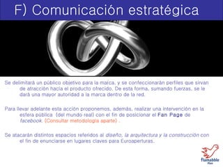 F) Comunicación estratégica Se delimitará un público objetivo para la marca, y se confeccionarán perfiles que sirvan de atracción hacía el producto ofrecido. De esta forma, sumando fuerzas, se le dará una mayor autoridad a la marca dentro de la red. Para llevar adelante esta acción proponemos, además, realizar una intervención en la esfera pública  (del mundo real) con el fin de posicionar el  Fan Page  de  facebook . (Consultar metodología aparte) . Se atacarán distintos espacios referidos al  diseño, la arquitectura y la construcción  con el fin de enunciarse en lugares claves para Euroaperturas. 