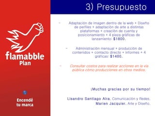 3) Presupuesto Adaptación de imagen dentro de la web + Diseño de perfiles + adaptación de arte a distintas plataformas + creación de cuenta y posicionamiento + 4 pieza gráficas de lanzamiento:  $1800. Administración mensual + producción de contenidos + contacto directo + informes + 4 gráficas:  $1400. Consultar costos para realizar acciones en la vía pública cómo producciones en otros medios. ¡Muchas gracias por su tiempo! Lisandro Santiago Aira , Comunicación y Redes. Marien Jacquier , Arte y Diseño. 