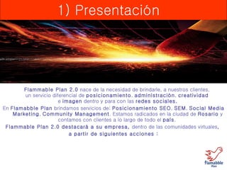 1) Presentación Flammable Plan 2.0  nace de la necesidad de brindarle, a nuestros clientes,  un servicio diferencial de  posicionamiento ,  administración ,  creatividad   e  imagen  dentro y para con las  redes sociales. En  Flamabble Plan  brindamos servicios de;  Posicionamiento SEO ,  SEM ,  Social Media Marketing ,  Community Management . Estamos radicados en la ciudad de  Rosario  y contamos con clientes a lo largo de todo el  país .  Flammable Plan 2.0 destacará a su empresa,  dentro de las comunidades virtuales ,  a partir de siguientes acciones : 