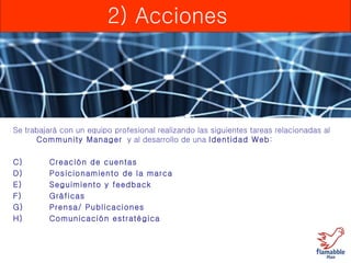 2) Acciones Se trabajará con un equipo profesional realizando las siguientes tareas relacionadas al  Community Manager   y al desarrollo de una  Identidad Web : Creación de cuentas Posicionamiento de la marca Seguimiento y feedback Gráficas Prensa/ Publicaciones Comunicación estratégica 