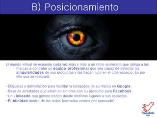 B) Posicionamiento El mundo virtual se expande cada vez más y más a un ritmo acelerado que obliga a las marcas a contratar un  equipo profesional  que sea capaz de detectar las  singularidades  de sus productos y las hagan lucir en el ciberespacio. Es por ello que se realizará: -Etiquetas y delimitación para facilitar la búsqueda de su marca en  Google . -Base de amistades que estén en sintonía con su producto para  Facebook . -Un  Linkeado  que genere tráfico desde distintos lugares a sus espacios. - Publicidad  dentro de las redes (consultar costos por separado). 