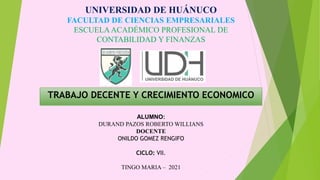 UNIVERSIDAD DE HUÁNUCO
FACULTAD DE CIENCIAS EMPRESARIALES
ESCUELAACADÉMICO PROFESIONAL DE
CONTABILIDAD Y FINANZAS
TRABAJO DECENTE Y CRECIMIENTO ECONOMICO
ALUMNO:
DURAND PAZOS ROBERTO WILLIANS
DOCENTE
ONILDO GOMEZ RENGIFO
CICLO: VII.
TINGO MARIA – 2021
 