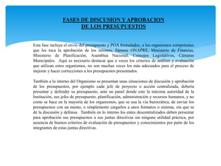 FASES DE DISCUSION Y APROBACION
DE LOS PRESUPUESTOS
Esta fase incluye el envío del presupuesto y POA formulados, a los organismos competentes
que les toca la aprobación de los mismos, llámese ONAPRE, Ministerio de Finanzas,
Ministerio de Planificación, Asamblea Nacional, Consejos Legislativos, Cámaras
Municipales. Aquí es necesario destacar que a veces los criterios de análisis y evaluación
que utilizan estos organismos, no son muchas veces los más adecuados para el proceso de
mejorar y hacer correcciones a los presupuestos presentados.
También a lo interno del Organismo se presentan unas situaciones de discusión y aprobación
de los presupuestos, por ejemplo cada jefe de proyecto o acción centralizada, debería
presentar y defender su presupuesto, ante un panel donde este la máxima autoridad de la
Institución, sus jefes de presupuesto, planificación, administración y recursos humanos, y no
como se hace en la mayoría de los organismos, que se usa la vía burocrática, de enviar los
presupuestos con un memo, o simplemente cargarlos a unos formatos o sistema, sin que se
dé la discusión y defensa. También en lo interno los entes descentralizados deben presentar
para aprobación sus presupuestos a sus juntas directivas sin ninguna utilidad práctica, por
ausencia de buenos criterios de evaluación de presupuestos y conocimientos por parte de los
integrantes de estas juntas directivas.
 