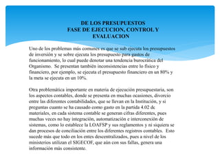 Uno de los problemas más comunes es que se sub ejecuta los presupuestos
de inversión y se sobre ejecuta los presupuesto para gastos de
funcionamiento, lo cual puede denotar una tendencia burocrática del
Organismo. Se presentan también inconsistencias entre lo físico y
financiero, por ejemplo, se ejecuta el presupuesto financiero en un 80% y
la meta se ejecuta en un 10%.
Otra problemática importante en materia de ejecución presupuestaria, son
los aspectos contables, donde se presenta en muchas ocasiones, divorcio
entre las diferentes contabilidades, que se llevan en la Institución, y si
preguntas cuanto se ha causado como gasto en la partida 4.02 de
materiales, en cada sistema contable se generan cifras diferentes, pues
muchas veces no hay integración, automatización e interconexión de
sistemas, como lo establece la LOAFSP y sus reglamentos y ni siquiera se
dan procesos de conciliación entre los diferentes registros contables. Esto
sucede más que todo en los entes descentralizados, pues a nivel de los
ministerios utilizan el SIGECOF, que aún con sus fallas, genera una
información más consistente.
Planificación Efectiva
DE LOS PRESUPUESTOS
FASE DE EJECUCION, CONTROL Y
EVALUACION
 