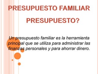 Un presupuesto familiar es la herramienta
principal que se utiliza para administrar las
finanzas personales y para ahorrar dinero.
 