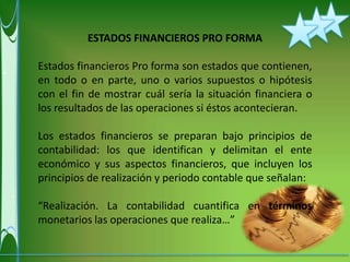 ESTADOS FINANCIEROS PRO FORMA

Estados financieros Pro forma son estados que contienen,
en todo o en parte, uno o varios supuestos o hipótesis
con el fin de mostrar cuál sería la situación financiera o
los resultados de las operaciones si éstos acontecieran.

Los estados financieros se preparan bajo principios de
contabilidad: los que identifican y delimitan el ente
económico y sus aspectos financieros, que incluyen los
principios de realización y periodo contable que señalan:

“Realización. La contabilidad cuantifica en términos
monetarios las operaciones que realiza…”
 