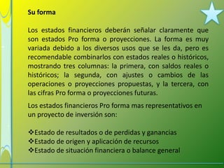 Su forma

Los estados financieros deberán señalar claramente que
son estados Pro forma o proyecciones. La forma es muy
variada debido a los diversos usos que se les da, pero es
recomendable combinarlos con estados reales o históricos,
mostrando tres columnas: la primera, con saldos reales o
históricos; la segunda, con ajustes o cambios de las
operaciones o proyecciones propuestas, y la tercera, con
las cifras Pro forma o proyecciones futuras.
Los estados financieros Pro forma mas representativos en
un proyecto de inversión son:

Estado de resultados o de perdidas y ganancias
Estado de origen y aplicación de recursos
Estado de situación financiera o balance general
 