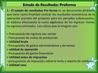 Estado de Resultados Proforma
1.- El estado de resultados Pro forma es un documento dinámico
que tiene como finalidad mostrar los resultados económicos de la
operación prevista del proyecto para los periodos subsecuentes,
se elabora efectuando la suma algebraica de los ingresos menos
los egresos estimados. Los rubros que la integran son:

+ Presupuesto de ingresos por ventas
- Presupuesto de costos de producción
= Utilidad bruta
- Presupuesto de gastos administrativos y de ventas
= utilidad de operación
- Presupuesto de gastos financieros
= Utilidad antes de impuestos
- presupuestos de impuestos sobre la renta y reparto de utilidades
= utilidad neta
 