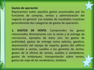 Gastos de operación
Representan todos aquellos gastos ocasionados por las
funciones de compras, ventas y administración del
negocio en general. Los estados de resultados muestran
generalmente dos categorías de gastos de operación.

1. GASTOS DE VENTA: Comprenden los gastos
relacionados directamente con la venta y la entrega de
mercancías, ejemplos de éstos son: los gastos de
publicidad, gastos de entrega como salarios, gasolina,
depreciación del equipo de reparto, gastos del edificio
destinado a ventas, sueldos a los gerentes de ventas,
gastos de la oficina de ventas, sueldos a vendedores,
gastos de embarques, transportación sobre ventas,
gastos de viaje de los vendedores, etcétera.
 
