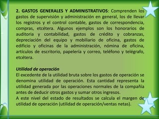 2. GASTOS GENERALES Y ADMINISTRATIVOS: Comprenden los
gastos de supervisión y administración en general, los de llevar
los registros y el control contable, gastos de correspondencia,
compras, etcétera. Algunos ejemplos son los honorarios de
auditoria y contabilidad, gastos de crédito y cobranzas,
depreciación del equipo y mobiliario de oficina, gastos de
edificio y oficinas de la administración, nómina de oficina,
artículos de escritorio, papelería y correo, teléfono y telégrafo,
etcétera.

Utilidad de operación
El excedente de la utilidad bruta sobre los gastos de operación se
denomina utilidad de operación. Esta cantidad representa la
utilidad generada por las operaciones normales de la compañía
antes de deducir otros gastos y sumar otros ingresos.
A este nivel del estado de resultados se calcula el margen de
utilidad de operación (utilidad de operación/ventas netas).
 