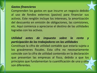 Gastos financieros
Comprenden los gastos en que incurre un negocio debido
al uso de fondos externos (pasivo) para financiar sus
activos. Este renglón incluye los intereses, la amortización
del descuento en emisión de obligaciones, las comisiones,
etc. Aquí comienza a apreciarse el destino de las utilidades
logradas con los activos.

Utilidad antes de impuesto sobre la renta y
participación de los trabajadores en las utilidades
Constituye la cifra de utilidad contable que estaría sujeta a
los gravámenes fiscales. Esta cifra no necesariamente
coincide con la cifra de utilidad contenida en la declaración
que presentan las empresas al fisco, debido a que los
principios que fundamentan la cuantificación de una y otra
son diferentes.
 
