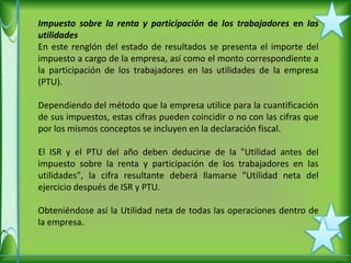Impuesto sobre la renta y participación de los trabajadores en las
utilidades
En este renglón del estado de resultados se presenta el importe del
impuesto a cargo de la empresa, así como el monto correspondiente a
la participación de los trabajadores en las utilidades de la empresa
(PTU).

Dependiendo del método que la empresa utilice para la cuantificación
de sus impuestos, estas cifras pueden coincidir o no con las cifras que
por los mismos conceptos se incluyen en la declaración fiscal.

El ISR y el PTU del año deben deducirse de la "Utilidad antes del
impuesto sobre la renta y participación de los trabajadores en las
utilidades", la cifra resultante deberá llamarse "Utilidad neta del
ejercicio después de ISR y PTU.

Obteniéndose así la Utilidad neta de todas las operaciones dentro de
la empresa.
 