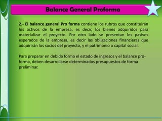 Balance General Proforma

2.- El balance general Pro forma contiene los rubros que constituirán
los activos de la empresa, es decir, los bienes adquiridos para
materializar el proyecto. Por otro lado se presentan los pasivos
esperados de la empresa, es decir las obligaciones financieras que
adquirirán los socios del proyecto, y el patrimonio o capital social.

Para preparar en debida forma el estado de ingresos y el balance pro-
forma, deben desarrollarse determinados presupuestos de forma
preliminar.
 