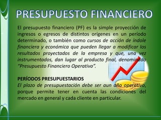 El presupuesto financiero (PF) es la simple proyección de
ingresos o egresos de distintos orígenes en un período
determinado, o también como cursos de acción de índole
financiera y económica que pueden llegar a modificar los
resultados proyectados de la empresa y que, una vez
instrumentados, dan lugar al producto final, denominado
“Presupuesto Financiero Operativo”.

PERÍODOS PRESUPUESTARIOS
El plazo de presupuestación debe ser aun año operativo,
porque permite tener en cuenta las condiciones del
mercado en general y cada cliente en particular.
 
