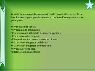 La serie de presupuestos comienza con los pronósticos de ventas y
termina con el presupuesto de caja. a continuación se presentan los
principales:

Pronóstico de ventas.
Programa de producción.
Estimativo de utilización de materias primas.
Estimativos de compras.
Requerimientos de mano de obra directa.
Estimativos de gastos de fábrica.
Estimativos de gastos de operación.
Presupuesto de caja.
Balance periodo anterior.
 