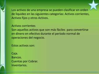 Los activos de una empresa se pueden clasificar en orden
de liquidez en las siguientes categorías: Activos corrientes,
Activos fijos y otros Activos.

Activos corrientes
Son aquellos activos que son más fáciles para convertirse
en dinero en efectivo durante el período normal de
operaciones del negocio.

Estos activos son:

Caja.
Bancos.
Cuentas por Cobrar.
Inventarios.
 