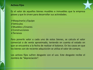 Activos Fijos

Es el valor de aquellos bienes muebles e inmuebles que la empresa
posee y que le sirven para desarrollar sus actividades.

Maquinaria y Equipo
Vehículos
Muebles y Enseres
Construcciones
Terrenos

Para ponerle valor a cada uno de estos bienes, se calcula el valor
comercial o de venta aproximado, teniendo en cuenta el estado en
que se encuentra a la fecha de realizar el balance. En los casos en que
los bienes son de reciente adquisición se utiliza el valor de compra.

Los activos fijos sufren desgaste con el uso. Este desgaste recibe el
nombre de “depreciación”.
 