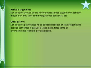 Pasivo a largo plazo
Son aquellos activos que la microempresa debe pagar en un período
mayor a un año, tales como obligaciones bancarias, etc.

Otros pasivos
Son aquellos pasivos que no se pueden clasificar en las categorías de
pasivos corrientes y pasivos a largo plazo, tales como el
arrendamiento recibido por anticipado.
 
