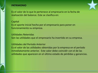 PATRIMONIO

Es el valor de lo que le pertenece al empresario en la fecha de
realización del balance. Este se clasifica en:

Capital
Es el aporte inicial hecho por el empresario para poner en
funcionamiento su empresa.

Utilidades Retenidas
Son las utilidades que el empresario ha invertido en su empresa.

Utilidades del Período Anterior
Es el valor de las utilidades obtenidas por la empresa en el período
inmediatamente anterior. Este valor debe coincidir con el de las
utilidades que aparecen en el último estado de pérdidas y ganancias.
 