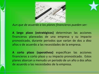 Aun que de acuerdo a los planes financieros pueden ser:

A largo plazo (estratégicos) determinan las acciones
financieras planeadas de una empresa y su impacto
pronosticado, durante periodos que varían de dos a diez
años o de acuerdo a las necesidades de la empresa.

A corto plazo (operativos) especifican las acciones
financieras a corto plazo y su impacto pronosticado. Estos
planes abarcan a menudo un periodo de un año a dos años
de acuerdo a las necesidades de la empresa.
 