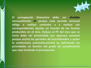 El presupuesto financiero debe ser dividido
mensualmente; 1º porque cada período mensual
obliga a realizar controles y a realizar sus
correspondientes ajustes en función de los hechos
producidos en el mes. Incluso el PF del mes que se
inicia debe ser presentado con apertura semanal
porque acorta los períodos de incertidumbre y quien
lo confecciona automáticamente va definiendo las
prioridades en función del grado de cumplimiento
que vaya teniendo el presupuesto.
 