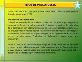 TIPOS DE PRESUPUESTO
Existen dos tipos: el presupuesto financiero base (PFB) y el presupuesto
financiero operativo (PFO).

Presupuesto financiero Base
Es la primera versión del movimiento proyectado de fondos que luego sirve
como punto de partida del presupuesto financiero operativo. Se trata sólo
de la estimación con apertura mensual de ingresos y egresos, volcando en
las proyecciones todos los hechos relacionados con la empresa que tengan
implicancias financieras en el período que se está presupuestando. Estos
hechos se denominan “módulos de información para proyección
financiera”.

Sobre la base de los resultados que arroje, se tomarán decisiones ya sea si
el mismo arrojó déficit o superávit; debe aceptarse que las finanzas limitan
lo económico y muchas veces una excelente proyección económica debe
descartarse o adaptarse por limitaciones financieras.
 