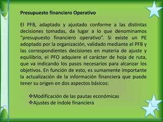 Presupuesto financiero Operativo

El PFB, adaptado y ajustado conforme a las distintas
decisiones tomadas, da lugar a lo que denominamos
“presupuesto financiero operativo”. Si existe un PE
adoptado por la organización, validado mediante el PFB y
las correspondientes decisiones en materia de ajuste y
equilibrio, el PFO adquiere el carácter de hoja de ruta,
que va indicando los pasos necesarios para alcanzar los
objetivos. En función de esto, es sumamente importante
la actualización de la información financiera que puede
tener su origen en dos aspectos básicos:

   Modificación de las pautas económicas
   Ajustes de índole financiera
 