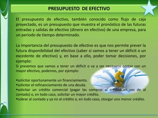PRESUPUESTO DE EFECTIVO
El presupuesto de efectivo, también conocido como flujo de caja
proyectado, es un presupuesto que muestra el pronóstico de las futuras
entradas y salidas de efectivo (dinero en efectivo) de una empresa, para
un periodo de tiempo determinado.

La importancia del presupuesto de efectivo es que nos permite prever la
futura disponibilidad del efectivo (saber si vamos a tener un déficit o un
excedente de efectivo) y, en base a ello, poder tomar decisiones, por
ejemplo:
Si prevemos que vamos a tener un déficit o va a ser necesario contar con un
mayor efectivo, podemos, por ejemplo:

solicitar oportunamente un financiamiento.
solicitar el refinanciamiento de una deuda.
solicitar un crédito comercial (pagar las compras al crédito en vez de al
contado) o, en todo caso, solicitar un mayor crédito.
cobrar al contado y ya no al crédito o, en todo caso, otorgar uno menor crédito.
 