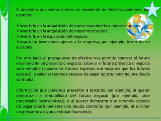Si prevemos que vamos a tener un excedente de efectivo, podemos, por
ejemplo:

invertirlo en la adquisición de nueva maquinaria o nuevos equipos.
invertirlo en la adquisición de mayor mercadería.
invertirlo en la expansión del negocio.
usarlo en inversiones ajenas a la empresa, por ejemplo, invertirlo en
acciones.

Por otro lado, el presupuesto de efectivo nos permite conocer el futuro
escenario de un proyecto o negocio: saber si el futuro proyecto o negocio
será rentable (cuando los futuros ingresos son mayores que los futuros
egresos), o saber si seremos capaces de pagar oportunamente una deuda
contraída.

Información que podemos presentar a terceros, por ejemplo, al querer
demostrar la rentabilidad del futuro negocio (por ejemplo, ante
potenciales inversionistas), o al querer demostrar que seremos capaces
de pagar oportunamente una deuda contraída (por ejemplo, al solicitar
un préstamo a alguna entidad financiera).
 