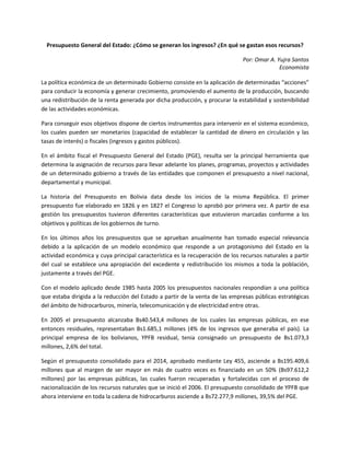 Presupuesto General del Estado: ¿Cómo se generan los ingresos? ¿En qué se gastan esos recursos? 
Por: Omar A. Yujra Santos 
Economista 
La política económica de un determinado Gobierno consiste en la aplicación de determinadas “acciones” para conducir la economía y generar crecimiento, promoviendo el aumento de la producción, buscando una redistribución de la renta generada por dicha producción, y procurar la estabilidad y sostenibilidad de las actividades económicas. 
Para conseguir esos objetivos dispone de ciertos instrumentos para intervenir en el sistema económico, los cuales pueden ser monetarios (capacidad de establecer la cantidad de dinero en circulación y las tasas de interés) o fiscales (ingresos y gastos públicos). 
En el ámbito fiscal el Presupuesto General del Estado (PGE), resulta ser la principal herramienta que determina la asignación de recursos para llevar adelante los planes, programas, proyectos y actividades de un determinado gobierno a través de las entidades que componen el presupuesto a nivel nacional, departamental y municipal. 
La historia del Presupuesto en Bolivia data desde los inicios de la misma República. El primer presupuesto fue elaborado en 1826 y en 1827 el Congreso lo aprobó por primera vez. A partir de esa gestión los presupuestos tuvieron diferentes características que estuvieron marcadas conforme a los objetivos y políticas de los gobiernos de turno. 
En los últimos años los presupuestos que se aprueban anualmente han tomado especial relevancia debido a la aplicación de un modelo económico que responde a un protagonismo del Estado en la actividad económica y cuya principal característica es la recuperación de los recursos naturales a partir del cual se establece una apropiación del excedente y redistribución los mismos a toda la población, justamente a través del PGE. 
Con el modelo aplicado desde 1985 hasta 2005 los presupuestos nacionales respondían a una política que estaba dirigida a la reducción del Estado a partir de la venta de las empresas públicas estratégicas del ámbito de hidrocarburos, minería, telecomunicación y de electricidad entre otras. 
En 2005 el presupuesto alcanzaba Bs40.543,4 millones de los cuales las empresas públicas, en ese entonces residuales, representaban Bs1.685,1 millones (4% de los ingresos que generaba el país). La principal empresa de los bolivianos, YPFB residual, tenia consignado un presupuesto de Bs1.073,3 millones, 2,6% del total. 
Según el presupuesto consolidado para el 2014, aprobado mediante Ley 455, asciende a Bs195.409,6 millones que al margen de ser mayor en más de cuatro veces es financiado en un 50% (Bs97.612,2 millones) por las empresas públicas, las cuales fueron recuperadas y fortalecidas con el proceso de nacionalización de los recursos naturales que se inició el 2006. El presupuesto consolidado de YPFB que ahora interviene en toda la cadena de hidrocarburos asciende a Bs72.277,9 millones, 39,5% del PGE.  