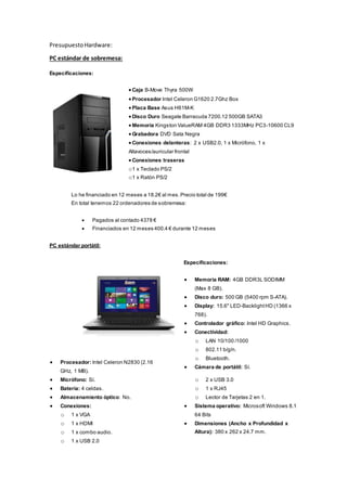 PresupuestoHardware:
PC estándar de sobremesa:
Especificaciones:
 Caja B-Move Thyra 500W
 Procesador Intel Celeron G1620 2.7Ghz Box
 Placa Base Asus H61M-K
 Disco Duro Seagate Barracuda 7200.12 500GB SATA3
 Memoria Kingston ValueRAM 4GB DDR3 1333MHz PC3-10600 CL9
 Grabadora DVD Sata Negra
 Conexiones delanteras: 2 x USB2.0, 1 x Micrófono, 1 x
Altavoces/auricular frontal
 Conexiones traseras
o1 x Teclado PS/2
o1 x Ratón PS/2
Lo he financiado en 12 meses a 18.2€ al mes.Precio total de 199€
En total tenemos 22 ordenadores de sobremesa:
 Pagados al contado 4378 €
 Financiados en 12 meses 400.4 € durante 12 meses
PC estándar portátil:
Especificaciones:
 Procesador: Intel Celeron N2830 (2.16
GHz, 1 MB).
 Memoria RAM: 4GB DDR3L SODIMM
(Max 8 GB).
 Disco duro: 500 GB (5400 rpm S-ATA).
 Display: 15.6" LED-BacklightHD (1366 x
768).
 Controlador gráfico: Intel HD Graphics.
 Conectividad:
o LAN 10/100 /1000
o 802.11 b/g/n.
o Bluetooth.
 Cámara de portátil: Sí.
 Micrófono: Sí.
 Batería: 4 celdas.
 Almacenamiento óptico: No.
 Conexiones:
o 1 x VGA
o 1 x HDMI
o 1 x combo audio.
o 1 x USB 2.0
o 2 x USB 3.0
o 1 x RJ45
o Lector de Tarjetas 2 en 1.
 Sistema operativo: Microsoft Windows 8.1
64 Bits
 Dimensiones (Ancho x Profundidad x
Altura): 380 x 262 x 24.7 mm.
 