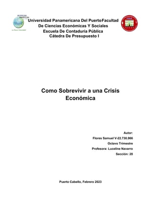 Universidad Panamericana Del PuertoFacultad
De Ciencias Económicas Y Sociales
Escuela De Contaduría Pública
Cátedra De Presupuesto I
Como Sobrevivir a una Crisis
Económica
Autor:
Flores Samuel V-22.730.966
Octavo Trimestre
Profesora: Luceline Navarro
Sección: 28
Puerto Cabello, Febrero 2023
 