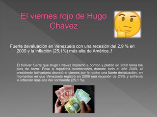 Fuerte devaluación en Venezuela con una recesión del 2,9 % en
2009 y la inflación (25,1%) más alta de América..!
El bolívar fuerte que Hugo Chávez implantó a bombo y platillo en 2008 tenía los
pies de barro. Pese a repetidos desmentidos durante todo el año 2009, el
presidente bolivariano decretó el viernes por la noche una fuerte devaluación, en
momentos en que Venezuela registró en 2009 una recesión de 2’9% y enfrenta
la inflación más alta del continente (25,1 %).
 