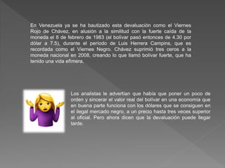En Venezuela ya se ha bautizado esta devaluación como el Viernes
Rojo de Chávez, en alusión a la similitud con la fuerte caída de la
moneda el 8 de febrero de 1983 (el bolívar pasó entonces de 4.30 por
dólar a 7.5), durante el período de Luis Herrera Campins, que es
recordada como el Viernes Negro. Chávez suprimió tres ceros a la
moneda nacional en 2008, creando lo que llamó bolívar fuerte, que ha
tenido una vida efímera.
Los analistas le advertían que había que poner un poco de
orden y sincerar el valor real del bolívar en una economía que
en buena parte funciona con los dólares que se consiguen en
el ilegal mercado negro, a un precio hasta tres veces superior
al oficial. Pero ahora dicen que la devaluación puede llegar
tarde.
 