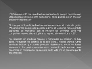 El Gobierno optó por una devaluación tan fuerte porque necesita con
urgencia más bolívares para aumentar el gasto público en un año con
elecciones legislativas.
El principal motivo de la devaluación fue recuperar el poder de gasto.
"Al cambiar los dólares del petróleo a 2.15, el Gobierno había perdido
capacidad de maniobra, con la inflación los bolívares cada vez
compraban menos; ahora duplica su ingreso al cambiarlos a 4.30".
“Devaluación sin medidas fiscales y monetarias es inflación, no hay
duda. Reducción de salarios es lo que viene”, recalcó Ochoa. Otros
analistas indican que podría provocar descontento social un fuerte
aumento en los precios combinado con aumento de la escasez, una
economía en contracción. La carestía de la vida era ya acusada por la
alta inflación.
 