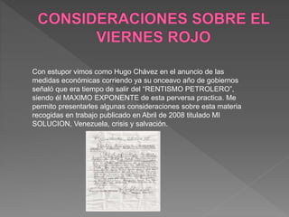 Con estupor vimos como Hugo Chávez en el anuncio de las
medidas económicas corriendo ya su onceavo año de gobiernos
señaló que era tiempo de salir del “RENTISMO PETROLERO”,
siendo él MAXIMO EXPONENTE de esta perversa practica. Me
permito presentarles algunas consideraciones sobre esta materia
recogidas en trabajo publicado en Abril de 2008 titulado MI
SOLUCION, Venezuela, crisis y salvación.
 