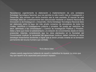 Necesitamos urgentemente la elaboración e implementación de una verdadera
Estrategia Tecnológica Nacional, que nos permita no sólo invertir más en Investigación y
Desarrollo, sino también que dicha inversión sea la más acertada. El soporte de esta
estrategia debe ser cuidadosamente bien estructurado mediante un Sistema Nacional de
Innovación (o de Investigación y Desarrollo). Dicha Estrategia Tecnológica Nacional debe
ser elaborada sobre la base del más amplio consenso de educadores de todos los
niveles, científicos e investigadores públicos y privados. No puede ser restrictiva, es
decir, delimitada a las Universidades y Centros de Investigación Públicos y Privados.
Debe y tiene que incluir el adiestramiento y la dotación de conocimientos desde el mismo
preescolar. Además, considerando que los retos planteados en la Sociedad del
Conocimiento implican la necesidad del aprendizaje continuo, deben incluirse en dicha
estrategia lineamientos tendientes a lograr que el sector privado invierta en la formación
permanente del recurso humano que contrata.
Ya lo decía Uslar:
«Hasta cuando seguiremos hablando de repartir o redistribuir la riqueza. Lo único que
hay que repartir es la capacidad para producir riqueza».
 