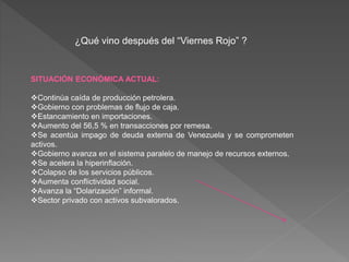 ¿Qué vino después del “Viernes Rojo” ?
SITUACIÓN ECONÓMICA ACTUAL:
Continúa caída de producción petrolera.
Gobierno con problemas de flujo de caja.
Estancamiento en importaciones.
Aumento del 56,5 % en transacciones por remesa.
Se acentúa impago de deuda externa de Venezuela y se comprometen
activos.
Gobierno avanza en el sistema paralelo de manejo de recursos externos.
Se acelera la hiperinflación.
Colapso de los servicios públicos.
Aumenta conflictividad social.
Avanza la “Dolarización” informal.
Sector privado con activos subvalorados.
 