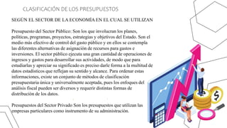 CLASIFICACIÓN DE LOS PRESUPUESTOS
SEGÚN EL SECTOR DE LA ECONOMÍA EN EL CUAL SE UTILIZAN
Presupuesto del Sector Público: Son los que involucran los planes,
políticas, programas, proyectos, estrategias y objetivos del Estado. Son el
medio más efectivo de control del gasto público y en ellos se contempla
las diferentes alternativas de asignación de recursos para gastos e
inversiones. El sector público ejecuta una gran cantidad de operaciones de
ingresos y gastos para desarrollar sus actividades, de modo que para
estudiarlas y apreciar su significado es preciso darle forma a la multitud de
datos estadísticos que reflejan su sentido y alcance. Para ordenar estas
informaciones, existe un conjunto de métodos de clasificación
presupuestaria única y universalmente aceptada, pues los enfoques del
análisis fiscal pueden ser diversos y requerir distintas formas de
distribución de los datos.
Presupuestos del Sector Privado Son los presupuestos que utilizan las
empresas particulares como instrumento de su administración.
 