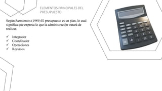 ELEMENTOS PRINCIPALES DEL
PRESUPUESTO
Según Sarmientos (1989) El presupuesto es un plan, lo cual
significa que expresa lo que la administración tratará de
realizar.
 Integrador
 Coordinador
 Operaciones
 Recursos
 